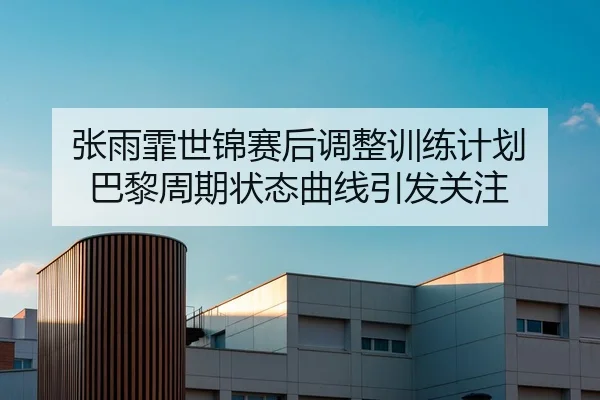 张雨霏世锦赛后调整训练计划 巴黎周期状态曲线引发关注