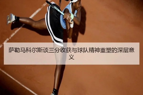萨勒马科尔斯谈三分收获与球队精神重塑的深层意义
